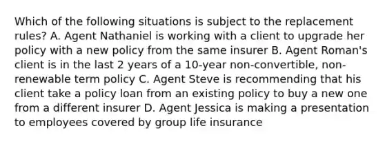 Which of the following situations is subject to the replacement rules? A. Agent Nathaniel is working with a client to upgrade her policy with a new policy from the same insurer B. Agent Roman's client is in the last 2 years of a 10-year non-convertible, non-renewable term policy C. Agent Steve is recommending that his client take a policy loan from an existing policy to buy a new one from a different insurer D. Agent Jessica is making a presentation to employees covered by group life insurance