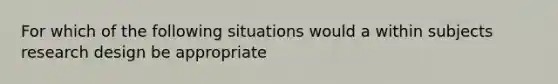 For which of the following situations would a within subjects research design be appropriate