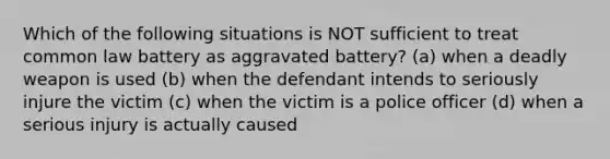 Which of the following situations is NOT sufficient to treat common law battery as aggravated battery? (a) when a deadly weapon is used (b) when the defendant intends to seriously injure the victim (c) when the victim is a police officer (d) when a serious injury is actually caused