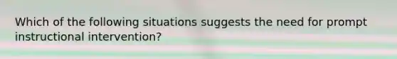 Which of the following situations suggests the need for prompt instructional intervention?