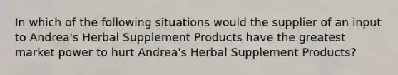 In which of the following situations would the supplier of an input to Andrea's Herbal Supplement Products have the greatest market power to hurt Andrea's Herbal Supplement Products?