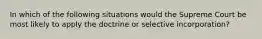 In which of the following situations would the Supreme Court be most likely to apply the doctrine or selective incorporation?