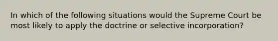 In which of the following situations would the Supreme Court be most likely to apply the doctrine or selective incorporation?