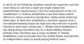 In which of the following situations would the supreme court be most likely to rule that a state law might violate the establishment clause found in the first amendment of the U.S constitution? A. Arizona establishes a law that allows police officers to check a persons immigration status while enforcing other laws. B. New York establishes a law that requires that a non-denominational prayer be read over the intercom in public schools to start each school day. C. Rhode Island establishes a law designating Columbus Day as a State Holiday despite protests that Columbus was a mass murderer D. Hawaii establishes a law to secede from the United States and become an independent nation to avoid paying federal taxes.