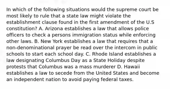 In which of the following situations would the supreme court be most likely to rule that a state law might violate the establishment clause found in the first amendment of the U.S constitution? A. Arizona establishes a law that allows police officers to check a persons immigration status while enforcing other laws. B. New York establishes a law that requires that a non-denominational prayer be read over the intercom in public schools to start each school day. C. Rhode Island establishes a law designating Columbus Day as a State Holiday despite protests that Columbus was a mass murderer D. Hawaii establishes a law to secede from the United States and become an independent nation to avoid paying federal taxes.