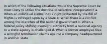 In which of the following situations would the Supreme Court be most likely to utilize the doctrine of selective incorporation? a. When an individual claims that a right protected by the Bill of Rights is infringed upon by a state b. When there is a conflict among the branches of the national government c. When a federal policy shifting oversight authority from a national agency to a state agency is challenged d. When a former employee files a wrongful termination claims against a company headquartered in another state