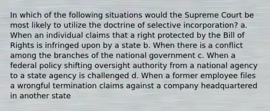 In which of the following situations would the Supreme Court be most likely to utilize the doctrine of selective incorporation? a. When an individual claims that a right protected by the Bill of Rights is infringed upon by a state b. When there is a conflict among the branches of the national government c. When a federal policy shifting oversight authority from a national agency to a state agency is challenged d. When a former employee files a wrongful termination claims against a company headquartered in another state