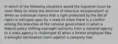 In which of the following situations would the Supreme Court be most likely to utilize the doctrine of selective incorporation? a) When an individual claims that a right protected by the Bill of rights is infringed upon by a state b) when there is a conflict among the branches of the national government c) when a federal policy shifting oversight authority from a national agency to a state agency is challenged d) when a former employee files a wrongful termination claim against a company hea