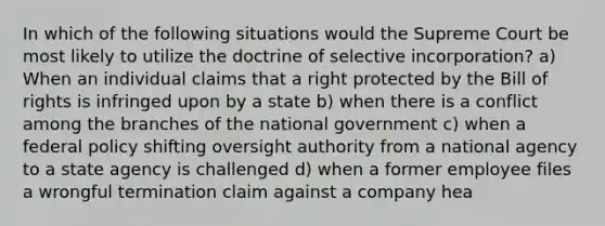 In which of the following situations would the Supreme Court be most likely to utilize the doctrine of selective incorporation? a) When an individual claims that a right protected by the Bill of rights is infringed upon by a state b) when there is a conflict among the branches of the national government c) when a federal policy shifting oversight authority from a national agency to a state agency is challenged d) when a former employee files a wrongful termination claim against a company hea