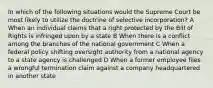 In which of the following situations would the Supreme Court be most likely to utilize the doctrine of selective incorporation? A When an individual claims that a right protected by the Bill of Rights is infringed upon by a state B When there is a conflict among the branches of the national government C When a federal policy shifting oversight authority from a national agency to a state agency is challenged D When a former employee files a wrongful termination claim against a company headquartered in another state