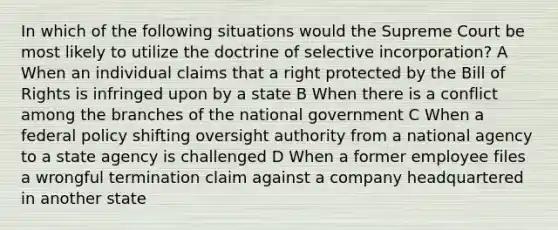 In which of the following situations would the Supreme Court be most likely to utilize the doctrine of selective incorporation? A When an individual claims that a right protected by the Bill of Rights is infringed upon by a state B When there is a conflict among the branches of the national government C When a federal policy shifting oversight authority from a national agency to a state agency is challenged D When a former employee files a wrongful termination claim against a company headquartered in another state