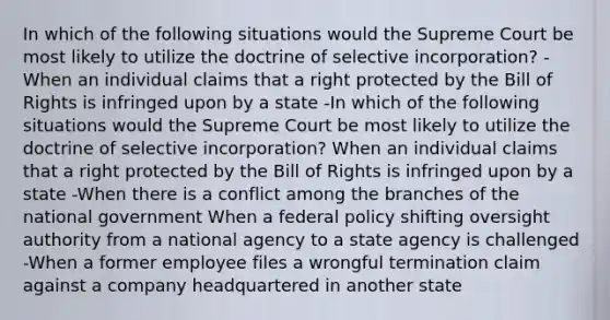 In which of the following situations would the Supreme Court be most likely to utilize the doctrine of selective incorporation? -When an individual claims that a right protected by the Bill of Rights is infringed upon by a state -In which of the following situations would the Supreme Court be most likely to utilize the doctrine of selective incorporation? When an individual claims that a right protected by the Bill of Rights is infringed upon by a state -When there is a conflict among the branches of the national government When a federal policy shifting oversight authority from a national agency to a state agency is challenged -When a former employee files a wrongful termination claim against a company headquartered in another state