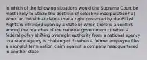 In which of the following situations would the Supreme Court be most likely to utilize the doctrine of selective incorporation? a) When an individual claims that a right protected by the Bill of Rights is infringed upon by a state b) When there is a conflict among the branches of the national government c) When a federal policy shifting oversight authority from a national agency to a state agency is challenged d) When a former employee files a wrongful termination claim against a company headquartered in another state