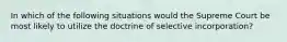 In which of the following situations would the Supreme Court be most likely to utilize the doctrine of selective incorporation?