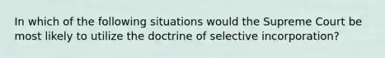 In which of the following situations would the Supreme Court be most likely to utilize the doctrine of selective incorporation?