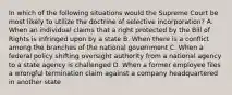 In which of the following situations would the Supreme Court be most likely to utilize the doctrine of selective incorporation? A. When an individual claims that a right protected by the Bill of Rights is infringed upon by a state B. When there is a conflict among the branches of the national government C. When a federal policy shifting oversight authority from a national agency to a state agency is challenged D. When a former employee files a wrongful termination claim against a company headquartered in another state