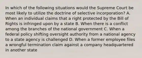 In which of the following situations would the Supreme Court be most likely to utilize the doctrine of selective incorporation? A. When an individual claims that a right protected by the Bill of Rights is infringed upon by a state B. When there is a conflict among the branches of the national government C. When a federal policy shifting oversight authority from a national agency to a state agency is challenged D. When a former employee files a wrongful termination claim against a company headquartered in another state