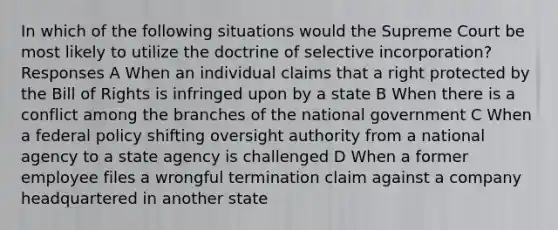 In which of the following situations would the Supreme Court be most likely to utilize the doctrine of selective incorporation? Responses A When an individual claims that a right protected by the Bill of Rights is infringed upon by a state B When there is a conflict among the branches of the national government C When a federal policy shifting oversight authority from a national agency to a state agency is challenged D When a former employee files a wrongful termination claim against a company headquartered in another state