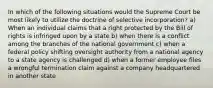 In which of the following situations would the Supreme Court be most likely to utilize the doctrine of selective incorporation? a) When an individual claims that a right protected by the Bill of rights is infringed upon by a state b) when there is a conflict among the branches of the national government c) when a federal policy shifting oversight authority from a national agency to a state agency is challenged d) when a former employee files a wrongful termination claim against a company headquartered in another state