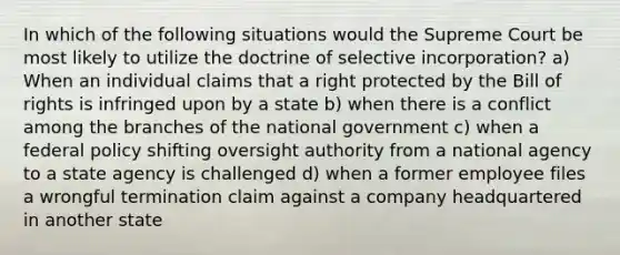 In which of the following situations would the Supreme Court be most likely to utilize the doctrine of selective incorporation? a) When an individual claims that a right protected by the Bill of rights is infringed upon by a state b) when there is a conflict among the branches of the national government c) when a federal policy shifting oversight authority from a national agency to a state agency is challenged d) when a former employee files a wrongful termination claim against a company headquartered in another state