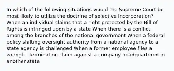 In which of the following situations would the Supreme Court be most likely to utilize the doctrine of selective incorporation? When an individual claims that a right protected by the Bill of Rights is infringed upon by a state When there is a conflict among the branches of the national government When a federal policy shifting oversight authority from a national agency to a state agency is challenged When a former employee files a wrongful termination claim against a company headquartered in another state