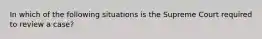 In which of the following situations is the Supreme Court required to review a case?