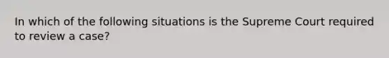 In which of the following situations is the Supreme Court required to review a case?