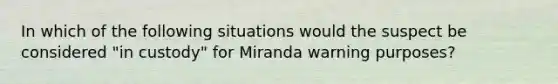 In which of the following situations would the suspect be considered "in custody" for Miranda warning purposes?