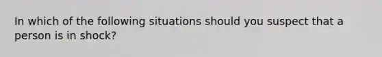 In which of the following situations should you suspect that a person is in shock?