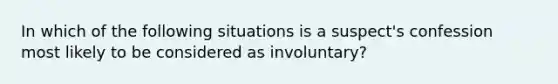 In which of the following situations is a suspect's confession most likely to be considered as involuntary?