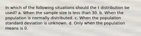 In which of the following situations should the t distribution be used? a. When the sample size is less than 30. b. When the population is normally distributed. c. When the population standard deviation is unknown. d. Only when the population means is 0.