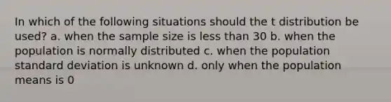 In which of the following situations should the t distribution be used? a. when the sample size is less than 30 b. when the population is normally distributed c. when the population standard deviation is unknown d. only when the population means is 0