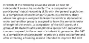 In which of the following situations would a t test for independent means be conducted? a. a comparison of participants' logical reasoning skills with the general population b. a comparison of scores of participants in a memory study where one group is assigned to learn the words in alphabetical order and another group is assigned to learn the words in order of length of the word c. a comparison of the SAT scores of a group of 10 students who completed a special SAT preparation course compared to the scores of students in general on the SAT d. a comparison of participants' scores on a skills test before and after attending a training session intended to improve the skill