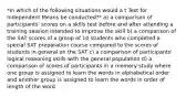 *In which of the following situations would a t Test for Independent Means be conducted?* a) a comparison of participants' scores on a skills test before and after attending a training session intended to improve the skill b) a comparison of the SAT scores of a group of 10 students who completed a special SAT preparation course compared to the scores of students in general on the SAT c) a comparison of participants' logical reasoning skills with the general population d) a comparison of scores of participants in a memory study where one group is assigned to learn the words in alphabetical order and another group is assigned to learn the words in order of length of the word