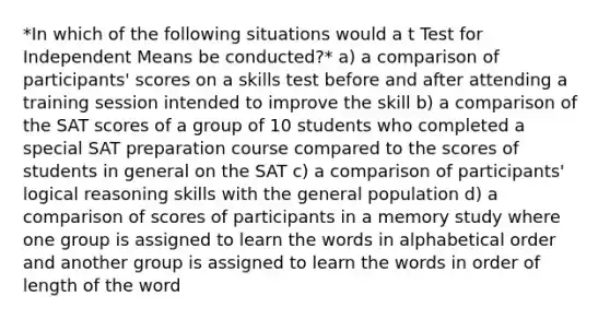 *In which of the following situations would a t Test for Independent Means be conducted?* a) a comparison of participants' scores on a skills test before and after attending a training session intended to improve the skill b) a comparison of the SAT scores of a group of 10 students who completed a special SAT preparation course compared to the scores of students in general on the SAT c) a comparison of participants' logical reasoning skills with the general population d) a comparison of scores of participants in a memory study where one group is assigned to learn the words in alphabetical order and another group is assigned to learn the words in order of length of the word