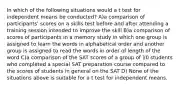 In which of the following situations would a t test for independent means be conducted? A)a comparison of participants' scores on a skills test before and after attending a training session intended to improve the skill B)a comparison of scores of participants in a memory study in which one group is assigned to learn the words in alphabetical order and another group is assigned to read the words in order of length of the word C)a comparison of the SAT scores of a group of 10 students who completed a special SAT preparation course compared to the scores of students in general on the SAT D) None of the situations above is suitable for a t test for independent means.