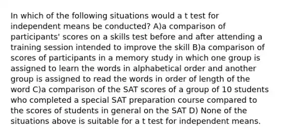 In which of the following situations would a t test for independent means be conducted? A)a comparison of participants' scores on a skills test before and after attending a training session intended to improve the skill B)a comparison of scores of participants in a memory study in which one group is assigned to learn the words in alphabetical order and another group is assigned to read the words in order of length of the word C)a comparison of the SAT scores of a group of 10 students who completed a special SAT preparation course compared to the scores of students in general on the SAT D) None of the situations above is suitable for a t test for independent means.