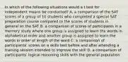 In which of the following situations would a t test for independent means be conducted? A. a comparison of the SAT scores of a group of 10 students who completed a special SAT preparation course compared to the scores of students in general on the SAT B. a comparison of scores of participants in a memory study where one group is assigned to learn the words in alphabetical order and another group is assigned to learn the words in order of length of the word C. a comparison of participants' scores on a skills test before and after attending a training session intended to improve the skill D. a comparison of participants' logical reasoning skills with the general population