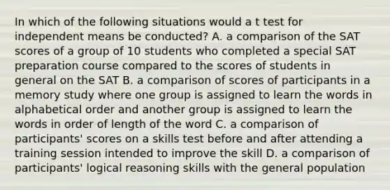 In which of the following situations would a t test for independent means be conducted? A. a comparison of the SAT scores of a group of 10 students who completed a special SAT preparation course compared to the scores of students in general on the SAT B. a comparison of scores of participants in a memory study where one group is assigned to learn the words in alphabetical order and another group is assigned to learn the words in order of length of the word C. a comparison of participants' scores on a skills test before and after attending a training session intended to improve the skill D. a comparison of participants' logical reasoning skills with the general population