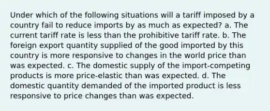 Under which of the following situations will a tariff imposed by a country fail to reduce imports by as much as expected? a. The current tariff rate is less than the prohibitive tariff rate. b. The foreign export quantity supplied of the good imported by this country is more responsive to changes in the world price than was expected. c. The domestic supply of the import-competing products is more price-elastic than was expected. d. The domestic quantity demanded of the imported product is less responsive to price changes than was expected.