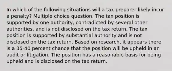 In which of the following situations will a tax preparer likely incur a penalty? Multiple choice question. The tax position is supported by one authority, contradicted by several other authorities, and is not disclosed on the tax return. The tax position is supported by substantial authority and is not disclosed on the tax return. Based on research, it appears there is a 35-40 percent chance that the position will be upheld in an audit or litigation. The position has a reasonable basis for being upheld and is disclosed on the tax return.