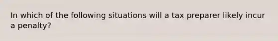 In which of the following situations will a tax preparer likely incur a penalty?