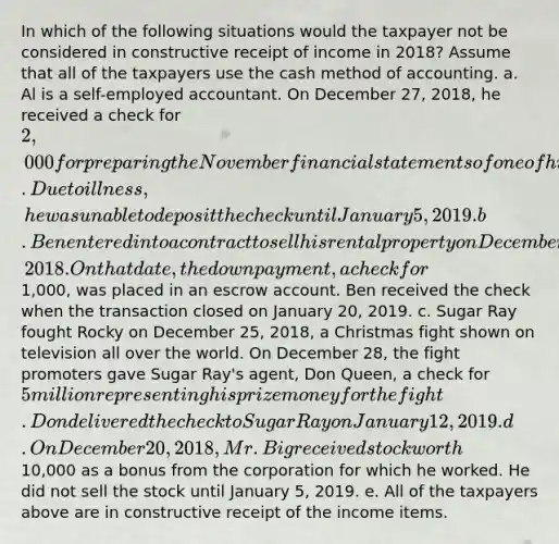 In which of the following situations would the taxpayer not be considered in constructive receipt of income in 2018? Assume that all of the taxpayers use the cash method of accounting. a. Al is a self-employed accountant. On December 27, 2018, he received a check for 2,000 for preparing the November financial statements of one of his clients. Due to illness, he was unable to deposit the check until January 5, 2019. b. Ben entered into a contract to sell his rental property on December 3, 2018. On that date, the down payment, a check for1,000, was placed in an escrow account. Ben received the check when the transaction closed on January 20, 2019. c. Sugar Ray fought Rocky on December 25, 2018, a Christmas fight shown on television all over the world. On December 28, the fight promoters gave Sugar Ray's agent, Don Queen, a check for 5 million representing his prize money for the fight. Don delivered the check to Sugar Ray on January 12, 2019. d. On December 20, 2018, Mr. Big received stock worth10,000 as a bonus from the corporation for which he worked. He did not sell the stock until January 5, 2019. e. All of the taxpayers above are in constructive receipt of the income items.