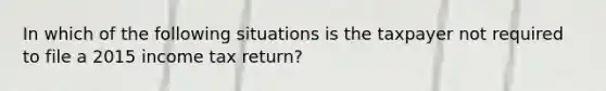 In which of the following situations is the taxpayer not required to file a 2015 income tax return?