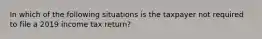 In which of the following situations is the taxpayer not required to file a 2019 income tax return?