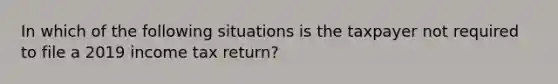 In which of the following situations is the taxpayer not required to file a 2019 income tax return?