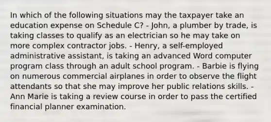 In which of the following situations may the taxpayer take an education expense on Schedule C? - John, a plumber by trade, is taking classes to qualify as an electrician so he may take on more complex contractor jobs. - Henry, a self-employed administrative assistant, is taking an advanced Word computer program class through an adult school program. - Barbie is flying on numerous commercial airplanes in order to observe the flight attendants so that she may improve her public relations skills. - Ann Marie is taking a review course in order to pass the certified financial planner examination.