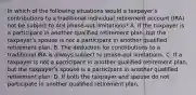 In which of the following situations would a taxpayerʹs contributions to a traditional individual retirement account (IRA) not be subject to AGI phase-out limitations? A. If the taxpayer is a participant in another qualified retirement plan, but the taxpayerʹs spouse is not a participant in another qualified retirement plan. B. The deduction for contributions to a traditional IRA is always subject to phase-out limitations. C. If a taxpayer is not a participant in another qualified retirement plan, but the taxpayerʹs spouse is a participant in another qualified retirement plan. D. If both the taxpayer and spouse do not participate in another qualified retirement plan.