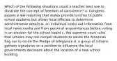 Which of the following situations could a teacher best use to illustrate the concept of freedom of conscience? a. Congress passes a law requiring that states provide lunches to public school students but allows local officials to determine administrative details b. an individual seeks out information from local news media and from personal acquaintances before voting in an election for the school board c. the supreme court rules that schools may not compel students to salute the American flag nor to recite the Pledge of Allegiance d. a group of citizens gathers signatures on a petition to influence the local governments decisions about the location of a new school building