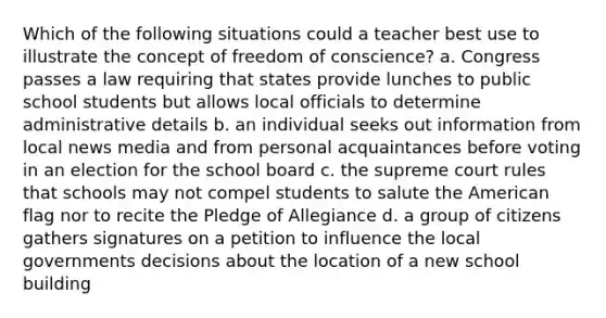 Which of the following situations could a teacher best use to illustrate the concept of freedom of conscience? a. Congress passes a law requiring that states provide lunches to public school students but allows local officials to determine administrative details b. an individual seeks out information from local news media and from personal acquaintances before voting in an election for the school board c. the supreme court rules that schools may not compel students to salute the American flag nor to recite the Pledge of Allegiance d. a group of citizens gathers signatures on a petition to influence the local governments decisions about the location of a new school building